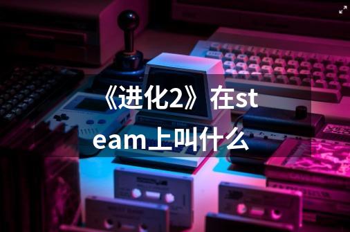 《进化2》在steam上叫什么-第1张-游戏信息-龙启网