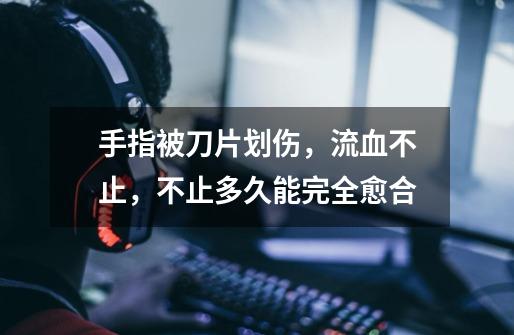 手指被刀片划伤，流血不止，不止多久能完全愈合-第1张-游戏信息-龙启网