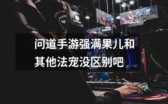 问道手游强满果儿和其他法宠没区别吧-第1张-游戏信息-龙启网