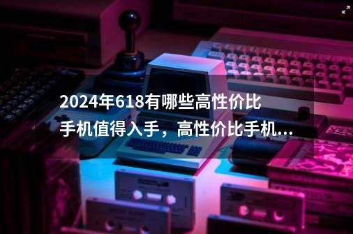 2024年618有哪些高性价比手机值得入手,高性价比手机推荐,高性价比手机排行榜!-第1张-游戏信息-龙启网