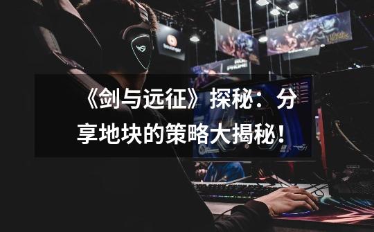 《剑与远征》探秘:分享地块的策略大揭秘!-第1张-游戏信息-龙启网