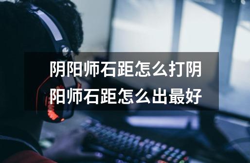 阴阳师石距怎么打阴阳师石距怎么出最好-第1张-游戏信息-龙启网