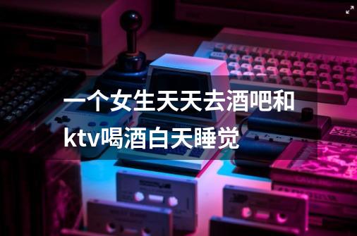 一个女生天天去酒吧和ktv喝酒白天睡觉-第1张-游戏信息-龙启网