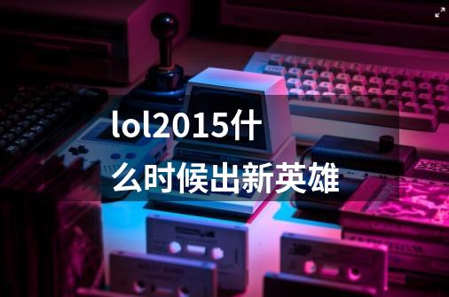 lol2015什么时候出新英雄-第1张-游戏信息-龙启网