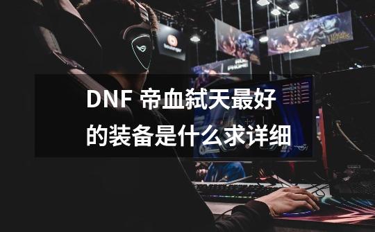DNF 帝血弑天最好的装备是什么求详细-第1张-游戏信息-龙启网