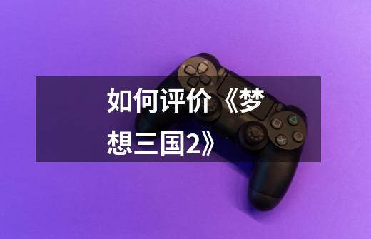 如何评价《梦想三国2》-第1张-游戏信息-龙启网
