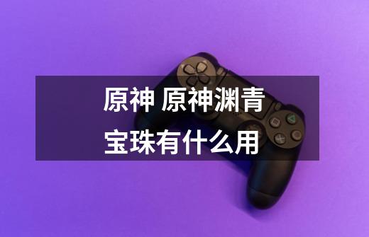 原神 原神渊青宝珠有什么用-第1张-游戏信息-龙启网