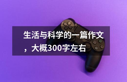 生活与科学的一篇作文,大概300字左右-第1张-游戏信息-龙启网