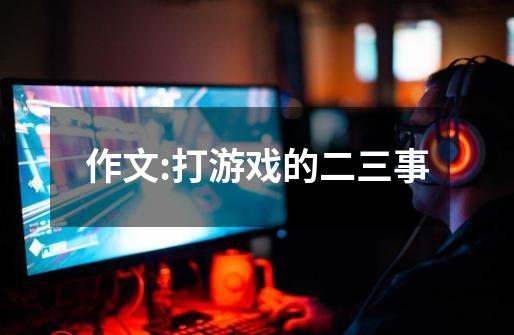 作文:打游戏的二三事-第1张-游戏信息-龙启网