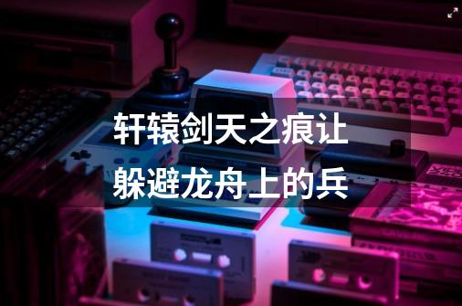 轩辕剑天之痕让躲避龙舟上的兵-第1张-游戏信息-龙启网