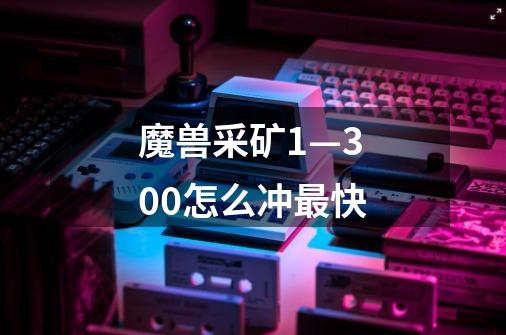 魔兽采矿1—300怎么冲最快-第1张-游戏信息-龙启网