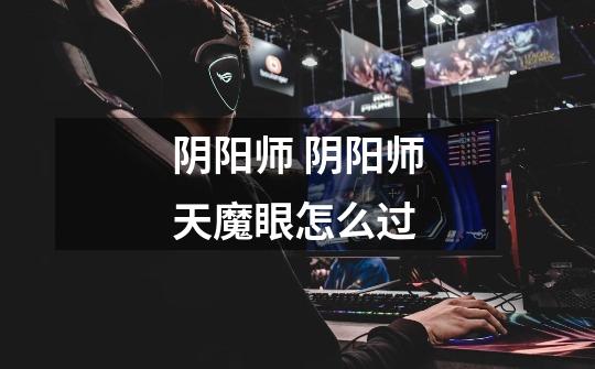 阴阳师 阴阳师天魔眼怎么过-第1张-游戏信息-龙启网