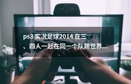ps3 实况足球2014 在三、四人一起在同一个队踢世界杯的时候 每次到了第二场 会强制把其-第1张-游戏信息-龙启网