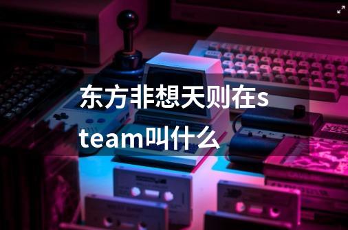 东方非想天则在steam叫什么-第1张-游戏信息-龙启网