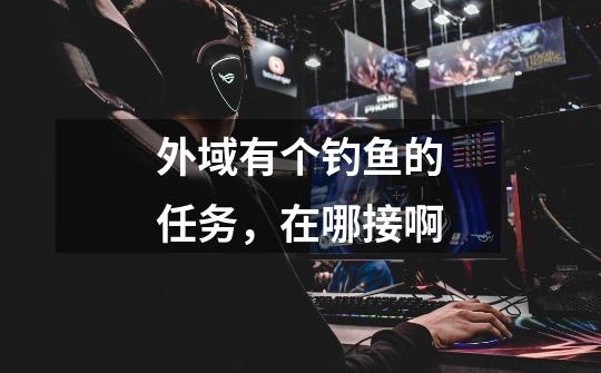 外域有个钓鱼的任务,在哪接啊-第1张-游戏信息-龙启网