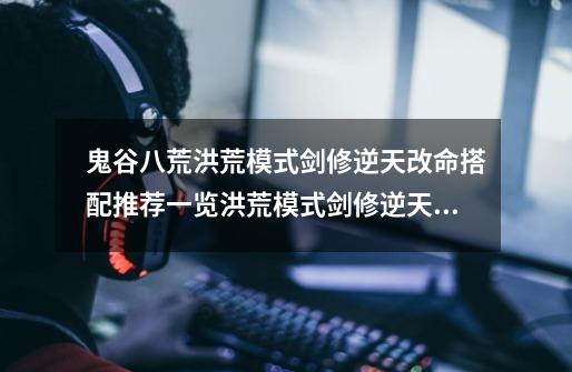 鬼谷八荒洪荒模式剑修逆天改命搭配推荐一览洪荒模式剑修逆天改命推荐-第1张-游戏信息-龙启网