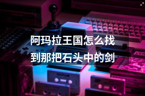 阿玛拉王国怎么找到那把石头中的剑-第1张-游戏信息-龙启网
