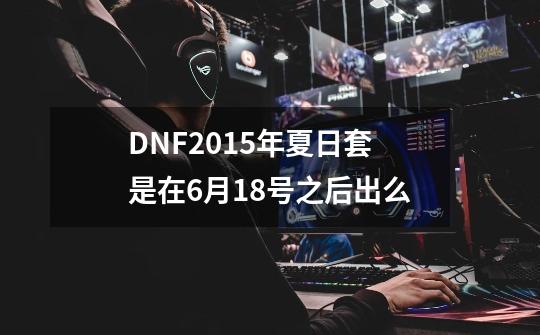 DNF2015年夏日套是在6月18号之后出么-第1张-游戏信息-龙启网