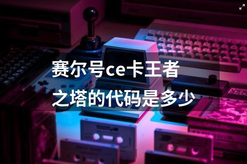 赛尔号ce卡王者之塔的代码是多少-第1张-游戏信息-龙启网