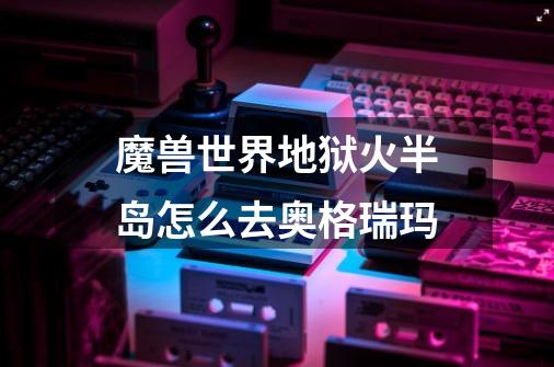 魔兽世界地狱火半岛怎么去奥格瑞玛-第1张-游戏信息-龙启网