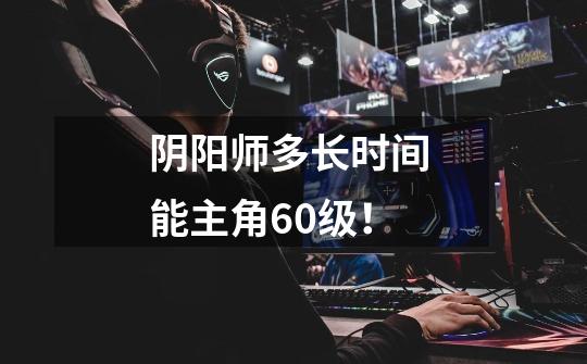 阴阳师多长时间 能主角60级！-第1张-游戏信息-龙启网