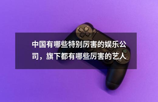 中国有哪些特别厉害的娱乐公司,旗下都有哪些厉害的艺人-第1张-游戏信息-龙启网