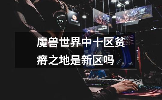 魔兽世界中十区贫瘠之地是新区吗-第1张-游戏信息-龙启网