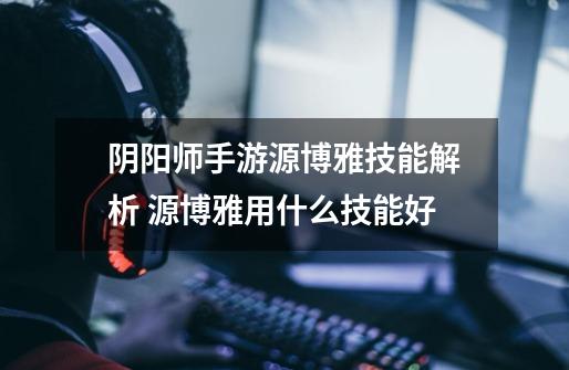 阴阳师手游源博雅技能解析 源博雅用什么技能好-第1张-游戏信息-龙启网