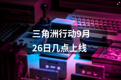 三角洲行动9月26日几点上线-第1张-游戏信息-龙启网
