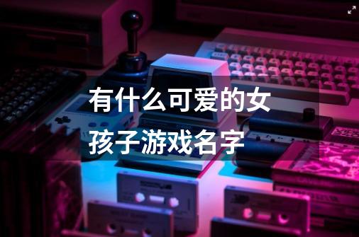 有什么可爱的女孩子游戏名字-第1张-游戏信息-龙启网