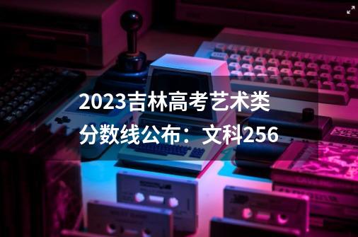 2023吉林高考艺术类分数线公布:文科256-第1张-游戏信息-龙启网