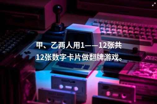 甲、乙两人用1——12张共12张数字卡片做翻牌游戏。-第1张-游戏信息-龙启网
