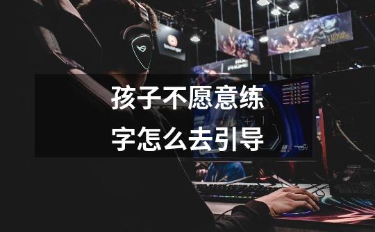 孩子不愿意练字怎么去引导-第1张-游戏信息-龙启网