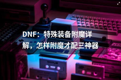 DNF:特殊装备附魔详解,怎样附魔才配三神器-第1张-游戏信息-龙启网