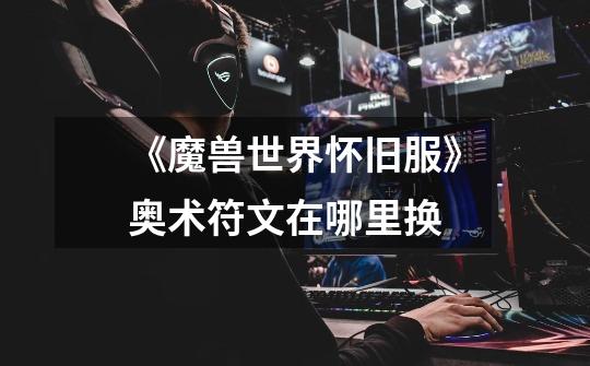 《魔兽世界怀旧服》奥术符文在哪里换-第1张-游戏信息-龙启网