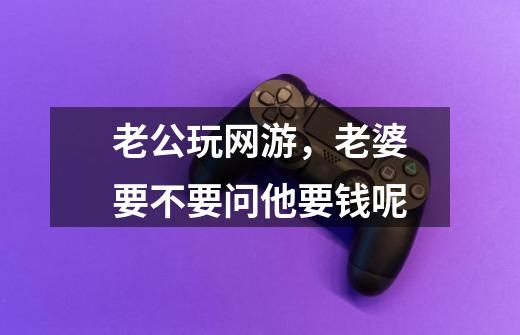 老公玩网游,老婆要不要问他要钱呢-第1张-游戏信息-龙启网