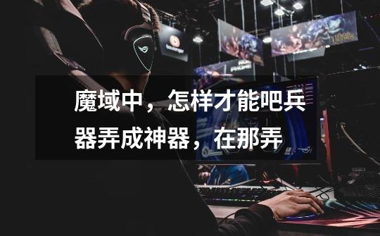 魔域中，怎样才能吧兵器弄成神器，在那弄-第1张-游戏信息-龙启网