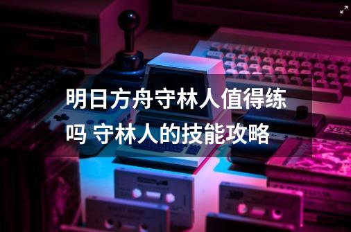明日方舟守林人值得练吗 守林人的技能攻略-第1张-游戏信息-龙启网