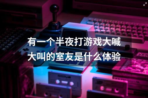 有一个半夜打游戏大喊大叫的室友是什么体验-第1张-游戏信息-龙启网