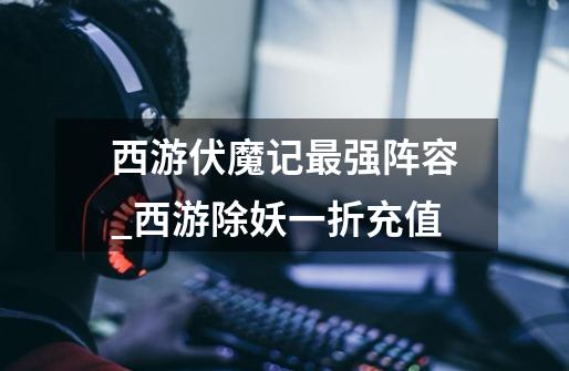 西游伏魔记最强阵容_西游除妖一折充值-第1张-游戏信息-龙启网