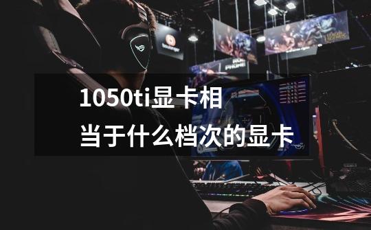 1050ti显卡相当于什么档次的显卡-第1张-游戏信息-龙启网