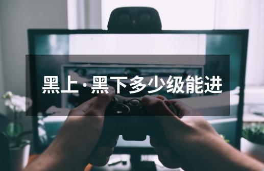 黑上·黑下多少级能进-第1张-游戏信息-龙启网
