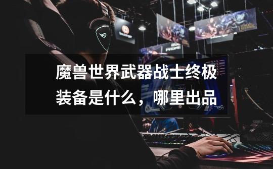 魔兽世界武器战士终极装备是什么,哪里出品-第1张-游戏信息-龙启网