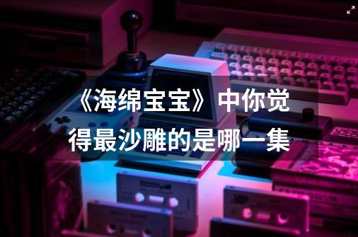 《海绵宝宝》中你觉得最沙雕的是哪一集-第1张-游戏信息-龙启网
