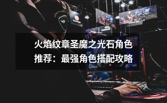 火焰纹章圣魔之光石角色推荐:最强角色搭配攻略-第1张-游戏信息-龙启网