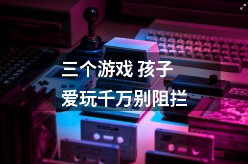 三个游戏 孩子爱玩千万别阻拦-第1张-游戏信息-龙启网