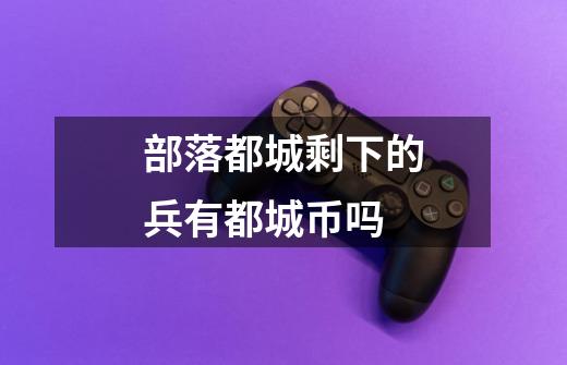 部落都城剩下的兵有都城币吗-第1张-游戏信息-龙启网