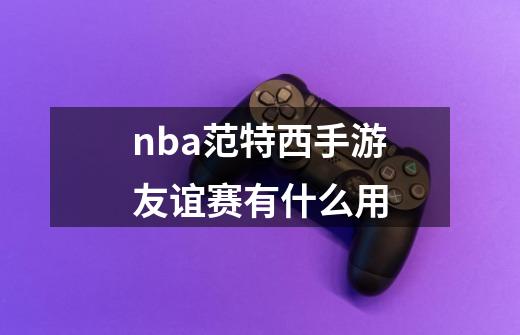 nba范特西手游友谊赛有什么用-第1张-游戏信息-龙启网