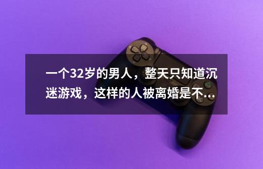 一个32岁的男人,整天只知道沉迷游戏,这样的人被离婚是不是活该-第1张-游戏信息-龙启网