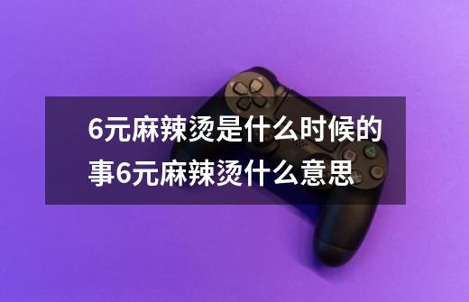 6元麻辣烫是什么时候的事6元麻辣烫什么意思-第1张-游戏信息-龙启网